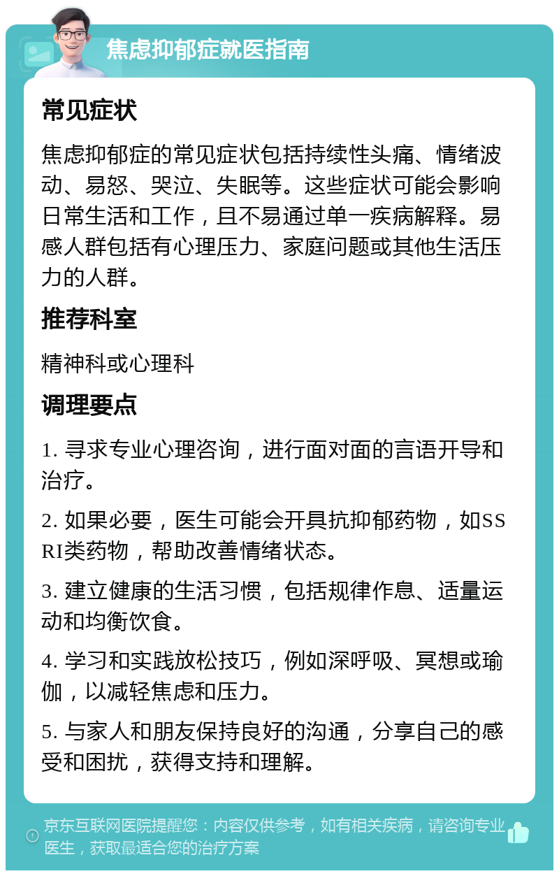 焦虑抑郁症就医指南 常见症状 焦虑抑郁症的常见症状包括持续性头痛、情绪波动、易怒、哭泣、失眠等。这些症状可能会影响日常生活和工作，且不易通过单一疾病解释。易感人群包括有心理压力、家庭问题或其他生活压力的人群。 推荐科室 精神科或心理科 调理要点 1. 寻求专业心理咨询，进行面对面的言语开导和治疗。 2. 如果必要，医生可能会开具抗抑郁药物，如SSRI类药物，帮助改善情绪状态。 3. 建立健康的生活习惯，包括规律作息、适量运动和均衡饮食。 4. 学习和实践放松技巧，例如深呼吸、冥想或瑜伽，以减轻焦虑和压力。 5. 与家人和朋友保持良好的沟通，分享自己的感受和困扰，获得支持和理解。