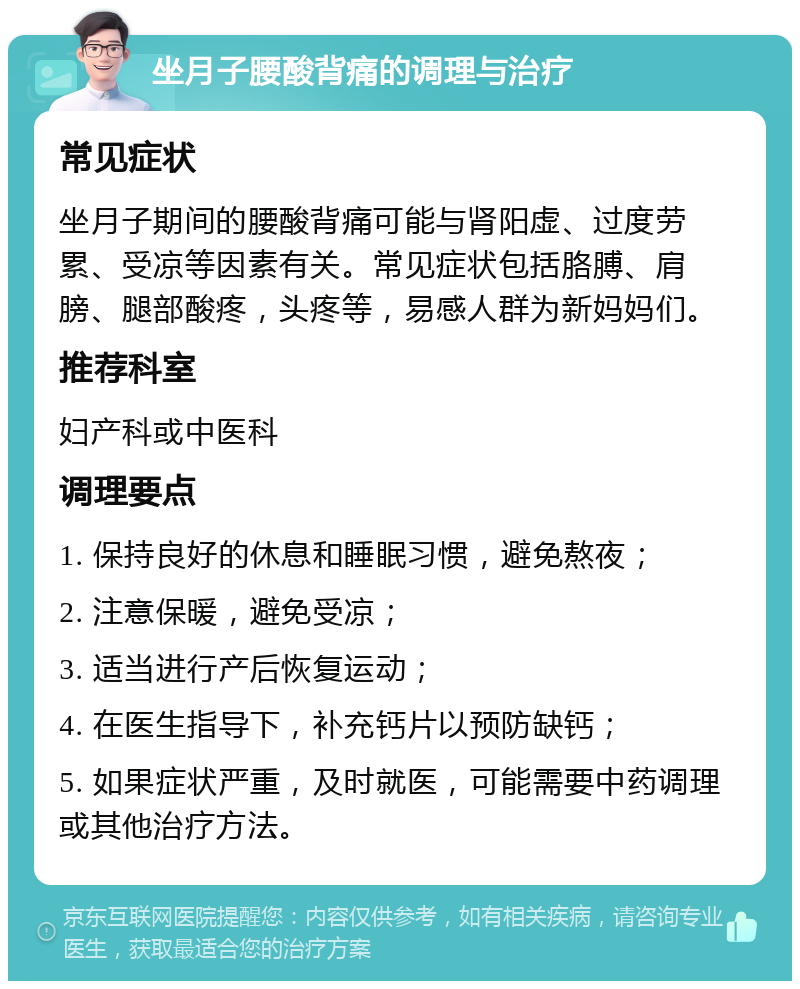 坐月子腰酸背痛的调理与治疗 常见症状 坐月子期间的腰酸背痛可能与肾阳虚、过度劳累、受凉等因素有关。常见症状包括胳膊、肩膀、腿部酸疼，头疼等，易感人群为新妈妈们。 推荐科室 妇产科或中医科 调理要点 1. 保持良好的休息和睡眠习惯，避免熬夜； 2. 注意保暖，避免受凉； 3. 适当进行产后恢复运动； 4. 在医生指导下，补充钙片以预防缺钙； 5. 如果症状严重，及时就医，可能需要中药调理或其他治疗方法。