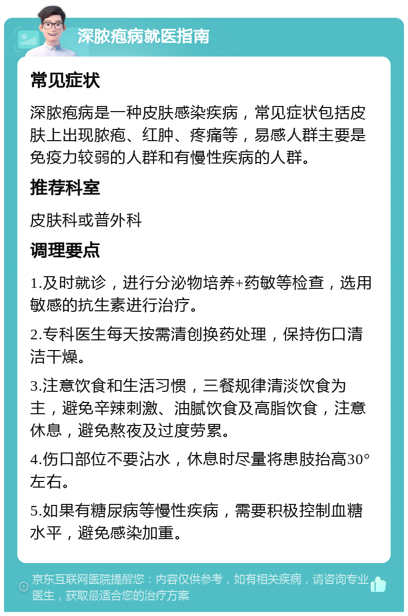 深脓疱病就医指南 常见症状 深脓疱病是一种皮肤感染疾病，常见症状包括皮肤上出现脓疱、红肿、疼痛等，易感人群主要是免疫力较弱的人群和有慢性疾病的人群。 推荐科室 皮肤科或普外科 调理要点 1.及时就诊，进行分泌物培养+药敏等检查，选用敏感的抗生素进行治疗。 2.专科医生每天按需清创换药处理，保持伤口清洁干燥。 3.注意饮食和生活习惯，三餐规律清淡饮食为主，避免辛辣刺激、油腻饮食及高脂饮食，注意休息，避免熬夜及过度劳累。 4.伤口部位不要沾水，休息时尽量将患肢抬高30°左右。 5.如果有糖尿病等慢性疾病，需要积极控制血糖水平，避免感染加重。