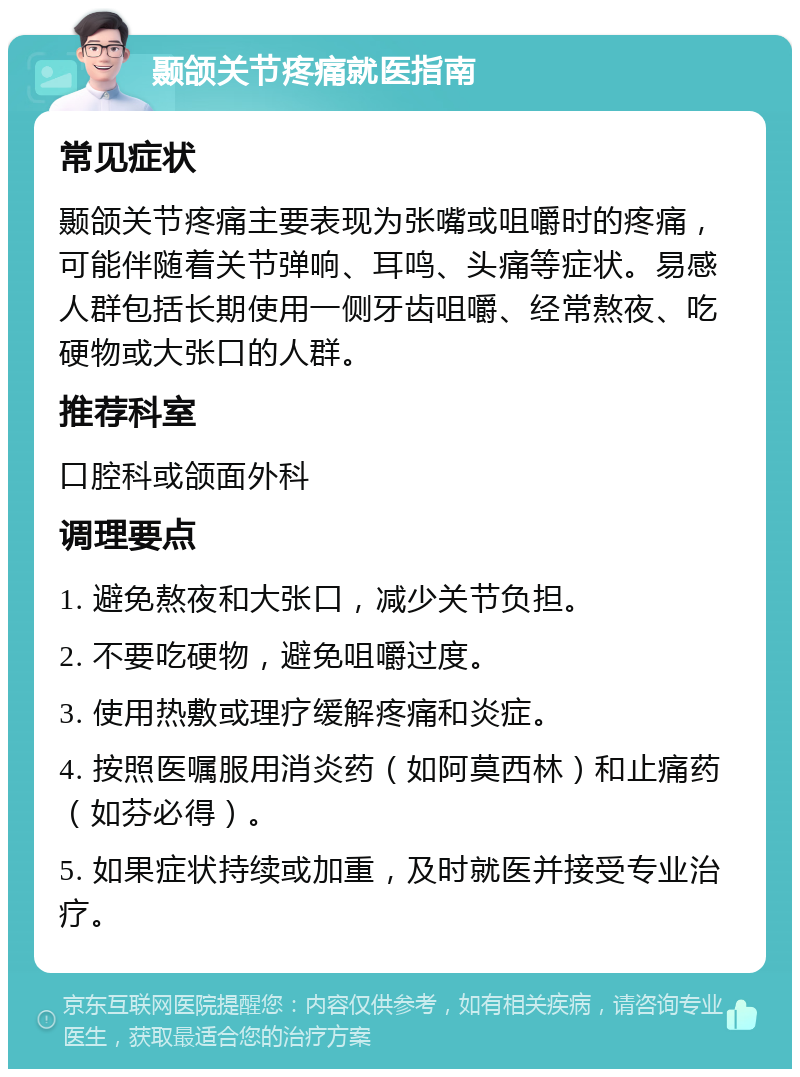 颞颌关节疼痛就医指南 常见症状 颞颌关节疼痛主要表现为张嘴或咀嚼时的疼痛，可能伴随着关节弹响、耳鸣、头痛等症状。易感人群包括长期使用一侧牙齿咀嚼、经常熬夜、吃硬物或大张口的人群。 推荐科室 口腔科或颌面外科 调理要点 1. 避免熬夜和大张口，减少关节负担。 2. 不要吃硬物，避免咀嚼过度。 3. 使用热敷或理疗缓解疼痛和炎症。 4. 按照医嘱服用消炎药（如阿莫西林）和止痛药（如芬必得）。 5. 如果症状持续或加重，及时就医并接受专业治疗。