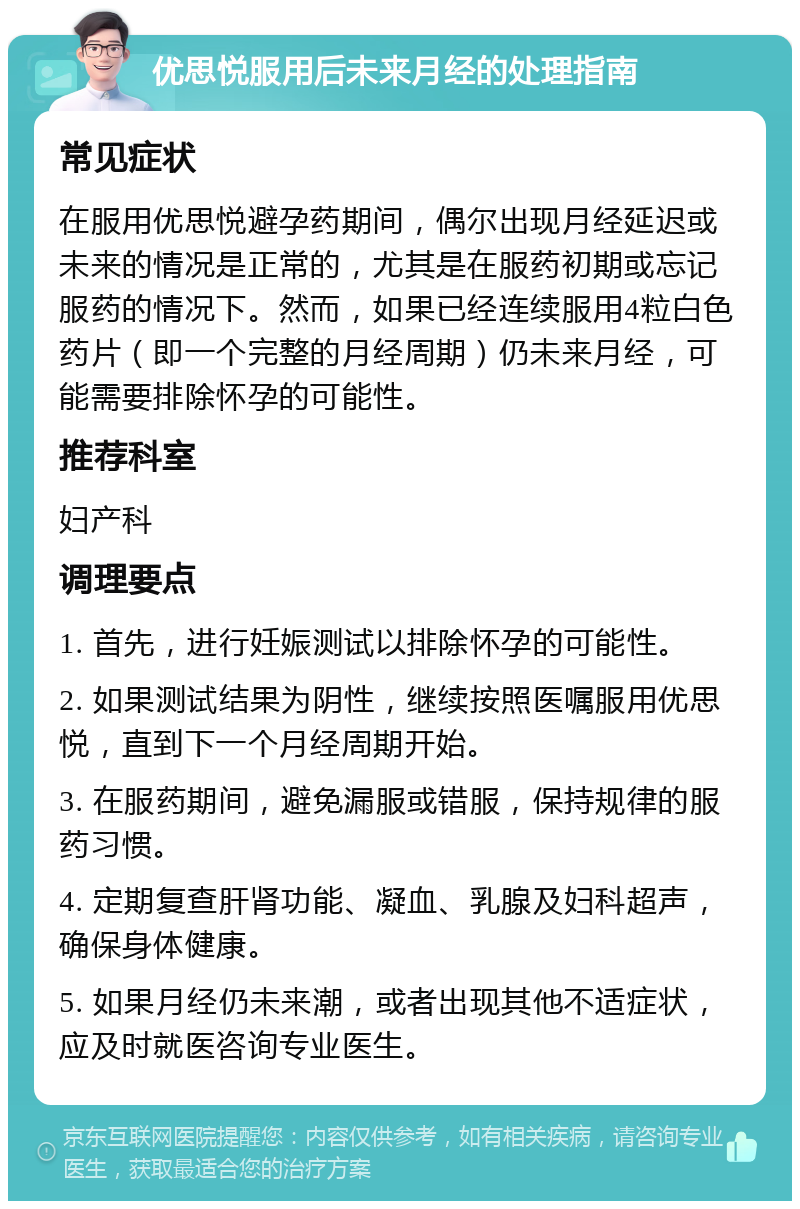 优思悦服用后未来月经的处理指南 常见症状 在服用优思悦避孕药期间，偶尔出现月经延迟或未来的情况是正常的，尤其是在服药初期或忘记服药的情况下。然而，如果已经连续服用4粒白色药片（即一个完整的月经周期）仍未来月经，可能需要排除怀孕的可能性。 推荐科室 妇产科 调理要点 1. 首先，进行妊娠测试以排除怀孕的可能性。 2. 如果测试结果为阴性，继续按照医嘱服用优思悦，直到下一个月经周期开始。 3. 在服药期间，避免漏服或错服，保持规律的服药习惯。 4. 定期复查肝肾功能、凝血、乳腺及妇科超声，确保身体健康。 5. 如果月经仍未来潮，或者出现其他不适症状，应及时就医咨询专业医生。