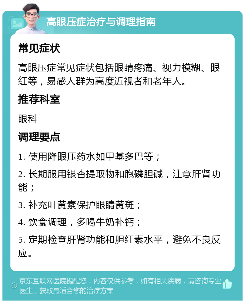 高眼压症治疗与调理指南 常见症状 高眼压症常见症状包括眼睛疼痛、视力模糊、眼红等，易感人群为高度近视者和老年人。 推荐科室 眼科 调理要点 1. 使用降眼压药水如甲基多巴等； 2. 长期服用银杏提取物和胞磷胆碱，注意肝肾功能； 3. 补充叶黄素保护眼睛黄斑； 4. 饮食调理，多喝牛奶补钙； 5. 定期检查肝肾功能和胆红素水平，避免不良反应。