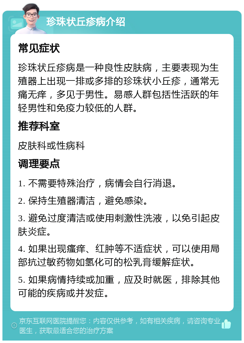 珍珠状丘疹病介绍 常见症状 珍珠状丘疹病是一种良性皮肤病，主要表现为生殖器上出现一排或多排的珍珠状小丘疹，通常无痛无痒，多见于男性。易感人群包括性活跃的年轻男性和免疫力较低的人群。 推荐科室 皮肤科或性病科 调理要点 1. 不需要特殊治疗，病情会自行消退。 2. 保持生殖器清洁，避免感染。 3. 避免过度清洁或使用刺激性洗液，以免引起皮肤炎症。 4. 如果出现瘙痒、红肿等不适症状，可以使用局部抗过敏药物如氢化可的松乳膏缓解症状。 5. 如果病情持续或加重，应及时就医，排除其他可能的疾病或并发症。