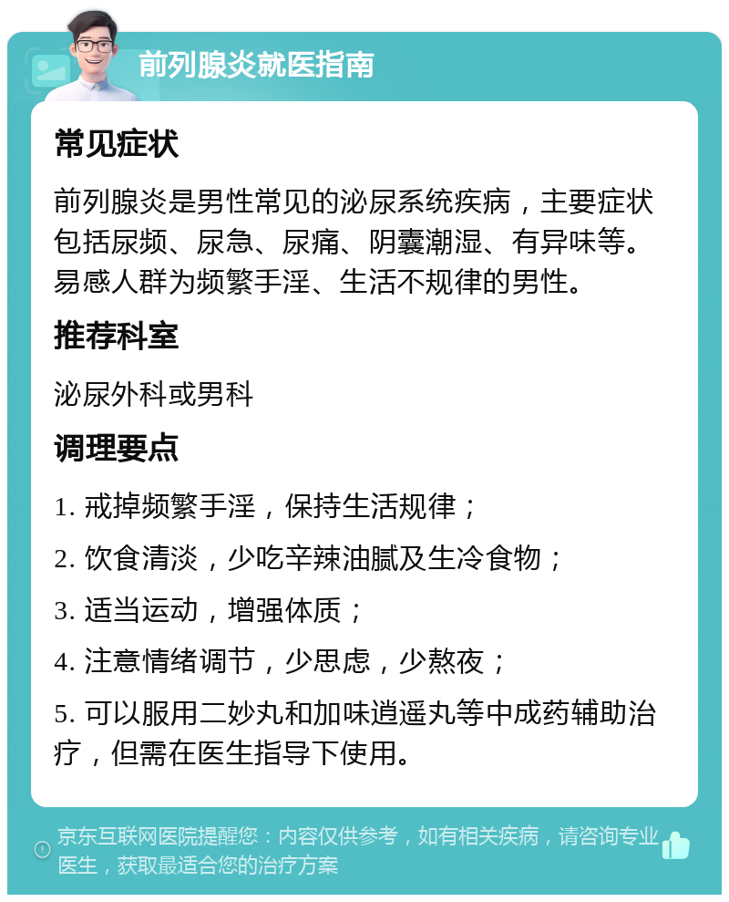 前列腺炎就医指南 常见症状 前列腺炎是男性常见的泌尿系统疾病，主要症状包括尿频、尿急、尿痛、阴囊潮湿、有异味等。易感人群为频繁手淫、生活不规律的男性。 推荐科室 泌尿外科或男科 调理要点 1. 戒掉频繁手淫，保持生活规律； 2. 饮食清淡，少吃辛辣油腻及生冷食物； 3. 适当运动，增强体质； 4. 注意情绪调节，少思虑，少熬夜； 5. 可以服用二妙丸和加味逍遥丸等中成药辅助治疗，但需在医生指导下使用。