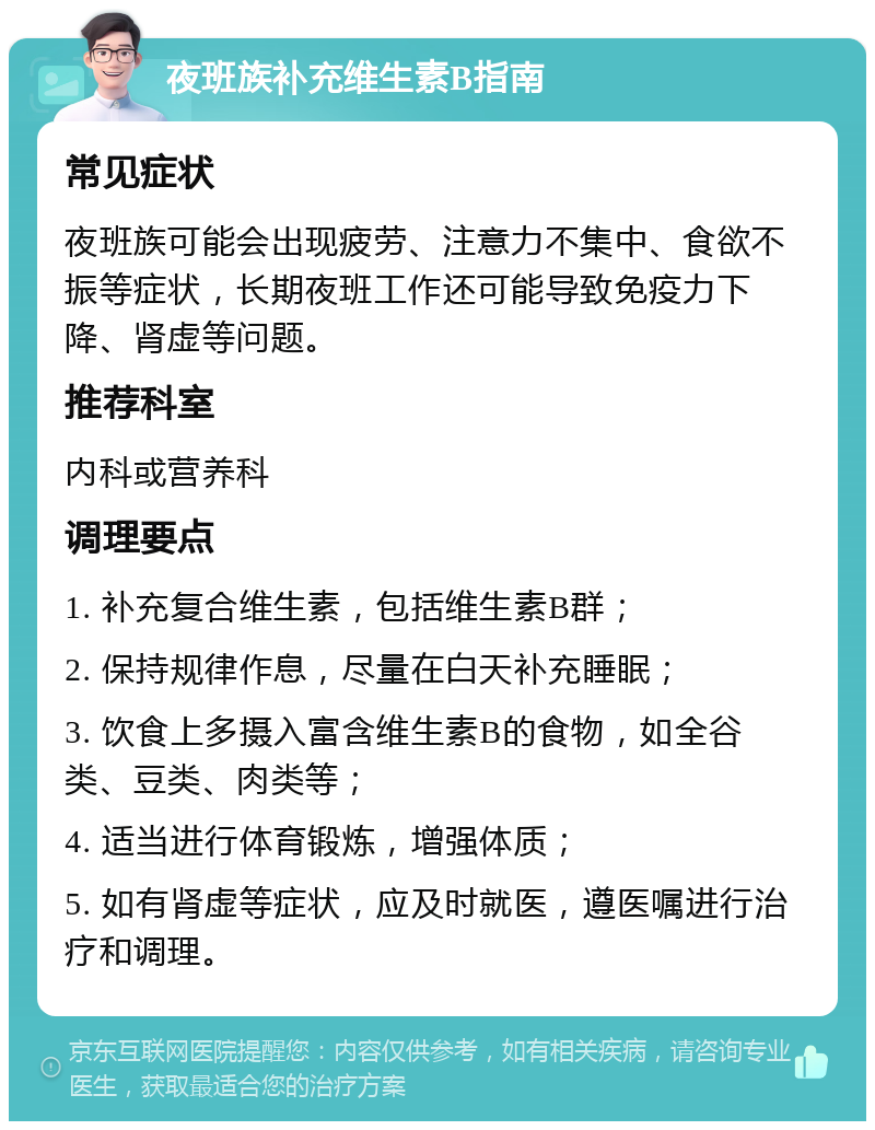 夜班族补充维生素B指南 常见症状 夜班族可能会出现疲劳、注意力不集中、食欲不振等症状，长期夜班工作还可能导致免疫力下降、肾虚等问题。 推荐科室 内科或营养科 调理要点 1. 补充复合维生素，包括维生素B群； 2. 保持规律作息，尽量在白天补充睡眠； 3. 饮食上多摄入富含维生素B的食物，如全谷类、豆类、肉类等； 4. 适当进行体育锻炼，增强体质； 5. 如有肾虚等症状，应及时就医，遵医嘱进行治疗和调理。