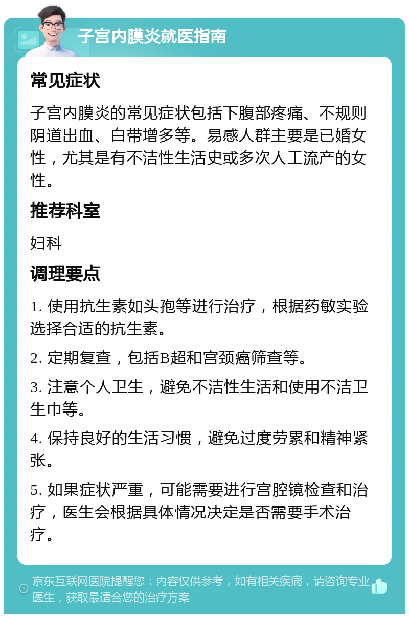 子宫内膜炎就医指南 常见症状 子宫内膜炎的常见症状包括下腹部疼痛、不规则阴道出血、白带增多等。易感人群主要是已婚女性，尤其是有不洁性生活史或多次人工流产的女性。 推荐科室 妇科 调理要点 1. 使用抗生素如头孢等进行治疗，根据药敏实验选择合适的抗生素。 2. 定期复查，包括B超和宫颈癌筛查等。 3. 注意个人卫生，避免不洁性生活和使用不洁卫生巾等。 4. 保持良好的生活习惯，避免过度劳累和精神紧张。 5. 如果症状严重，可能需要进行宫腔镜检查和治疗，医生会根据具体情况决定是否需要手术治疗。