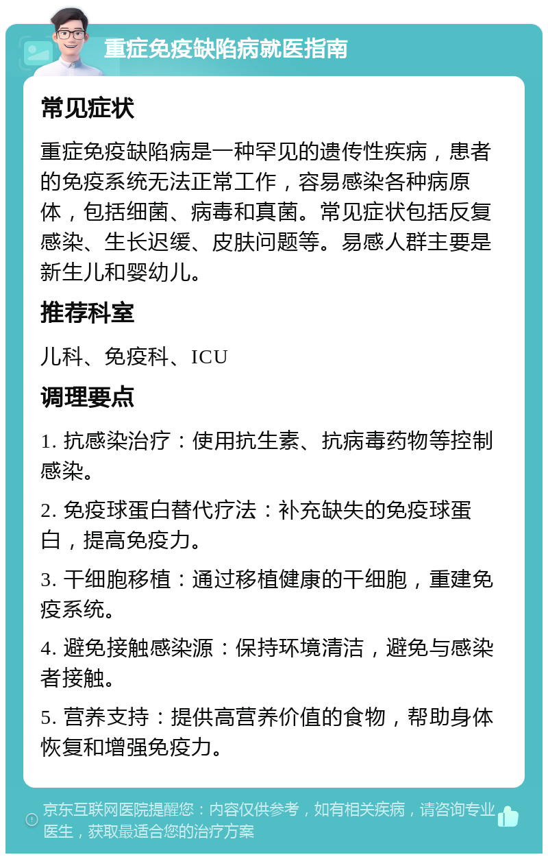 重症免疫缺陷病就医指南 常见症状 重症免疫缺陷病是一种罕见的遗传性疾病，患者的免疫系统无法正常工作，容易感染各种病原体，包括细菌、病毒和真菌。常见症状包括反复感染、生长迟缓、皮肤问题等。易感人群主要是新生儿和婴幼儿。 推荐科室 儿科、免疫科、ICU 调理要点 1. 抗感染治疗：使用抗生素、抗病毒药物等控制感染。 2. 免疫球蛋白替代疗法：补充缺失的免疫球蛋白，提高免疫力。 3. 干细胞移植：通过移植健康的干细胞，重建免疫系统。 4. 避免接触感染源：保持环境清洁，避免与感染者接触。 5. 营养支持：提供高营养价值的食物，帮助身体恢复和增强免疫力。