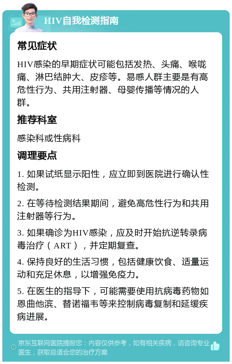 HIV自我检测指南 常见症状 HIV感染的早期症状可能包括发热、头痛、喉咙痛、淋巴结肿大、皮疹等。易感人群主要是有高危性行为、共用注射器、母婴传播等情况的人群。 推荐科室 感染科或性病科 调理要点 1. 如果试纸显示阳性，应立即到医院进行确认性检测。 2. 在等待检测结果期间，避免高危性行为和共用注射器等行为。 3. 如果确诊为HIV感染，应及时开始抗逆转录病毒治疗（ART），并定期复查。 4. 保持良好的生活习惯，包括健康饮食、适量运动和充足休息，以增强免疫力。 5. 在医生的指导下，可能需要使用抗病毒药物如恩曲他滨、替诺福韦等来控制病毒复制和延缓疾病进展。