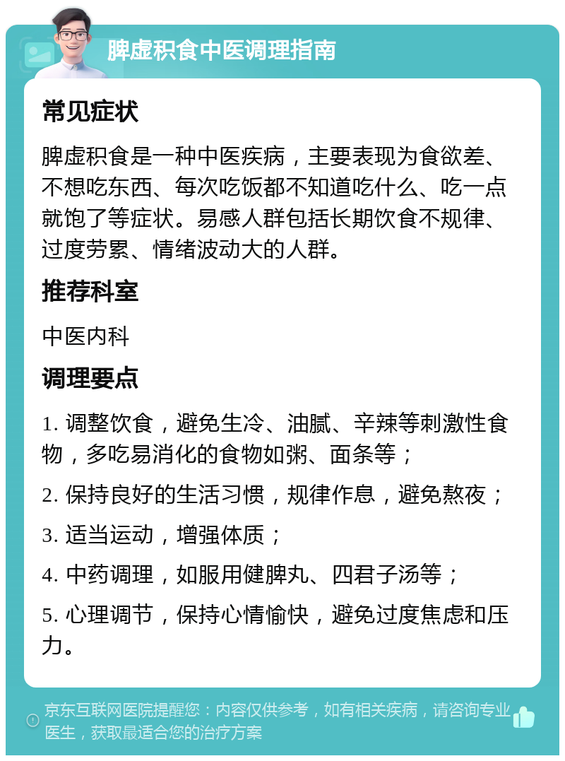 脾虚积食中医调理指南 常见症状 脾虚积食是一种中医疾病，主要表现为食欲差、不想吃东西、每次吃饭都不知道吃什么、吃一点就饱了等症状。易感人群包括长期饮食不规律、过度劳累、情绪波动大的人群。 推荐科室 中医内科 调理要点 1. 调整饮食，避免生冷、油腻、辛辣等刺激性食物，多吃易消化的食物如粥、面条等； 2. 保持良好的生活习惯，规律作息，避免熬夜； 3. 适当运动，增强体质； 4. 中药调理，如服用健脾丸、四君子汤等； 5. 心理调节，保持心情愉快，避免过度焦虑和压力。