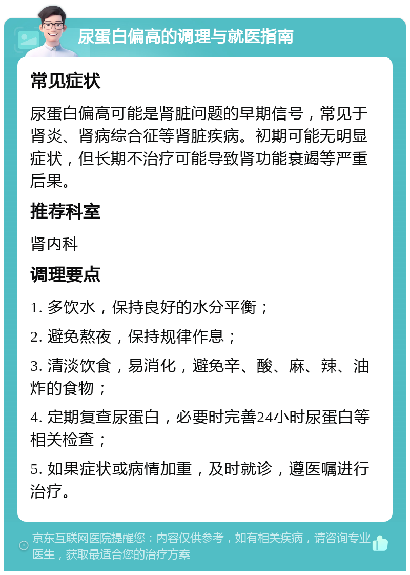 尿蛋白偏高的调理与就医指南 常见症状 尿蛋白偏高可能是肾脏问题的早期信号，常见于肾炎、肾病综合征等肾脏疾病。初期可能无明显症状，但长期不治疗可能导致肾功能衰竭等严重后果。 推荐科室 肾内科 调理要点 1. 多饮水，保持良好的水分平衡； 2. 避免熬夜，保持规律作息； 3. 清淡饮食，易消化，避免辛、酸、麻、辣、油炸的食物； 4. 定期复查尿蛋白，必要时完善24小时尿蛋白等相关检查； 5. 如果症状或病情加重，及时就诊，遵医嘱进行治疗。