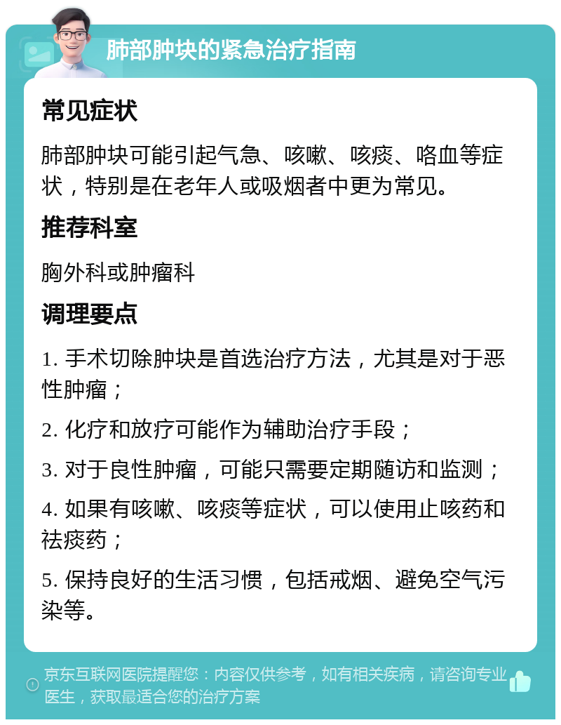 肺部肿块的紧急治疗指南 常见症状 肺部肿块可能引起气急、咳嗽、咳痰、咯血等症状，特别是在老年人或吸烟者中更为常见。 推荐科室 胸外科或肿瘤科 调理要点 1. 手术切除肿块是首选治疗方法，尤其是对于恶性肿瘤； 2. 化疗和放疗可能作为辅助治疗手段； 3. 对于良性肿瘤，可能只需要定期随访和监测； 4. 如果有咳嗽、咳痰等症状，可以使用止咳药和祛痰药； 5. 保持良好的生活习惯，包括戒烟、避免空气污染等。