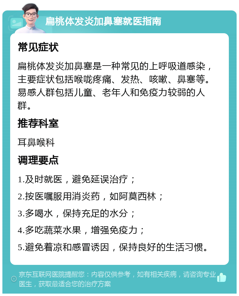 扁桃体发炎加鼻塞就医指南 常见症状 扁桃体发炎加鼻塞是一种常见的上呼吸道感染，主要症状包括喉咙疼痛、发热、咳嗽、鼻塞等。易感人群包括儿童、老年人和免疫力较弱的人群。 推荐科室 耳鼻喉科 调理要点 1.及时就医，避免延误治疗； 2.按医嘱服用消炎药，如阿莫西林； 3.多喝水，保持充足的水分； 4.多吃蔬菜水果，增强免疫力； 5.避免着凉和感冒诱因，保持良好的生活习惯。