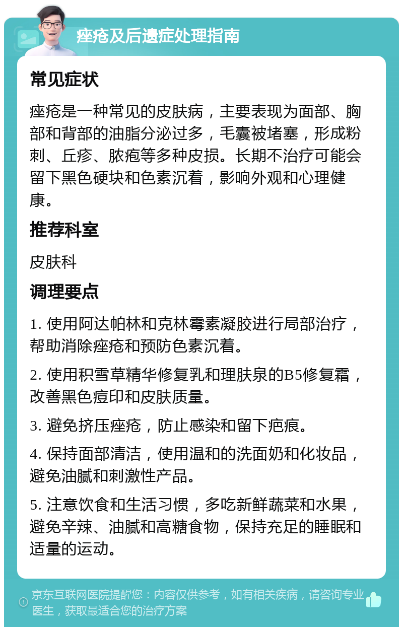 痤疮及后遗症处理指南 常见症状 痤疮是一种常见的皮肤病，主要表现为面部、胸部和背部的油脂分泌过多，毛囊被堵塞，形成粉刺、丘疹、脓疱等多种皮损。长期不治疗可能会留下黑色硬块和色素沉着，影响外观和心理健康。 推荐科室 皮肤科 调理要点 1. 使用阿达帕林和克林霉素凝胶进行局部治疗，帮助消除痤疮和预防色素沉着。 2. 使用积雪草精华修复乳和理肤泉的B5修复霜，改善黑色痘印和皮肤质量。 3. 避免挤压痤疮，防止感染和留下疤痕。 4. 保持面部清洁，使用温和的洗面奶和化妆品，避免油腻和刺激性产品。 5. 注意饮食和生活习惯，多吃新鲜蔬菜和水果，避免辛辣、油腻和高糖食物，保持充足的睡眠和适量的运动。