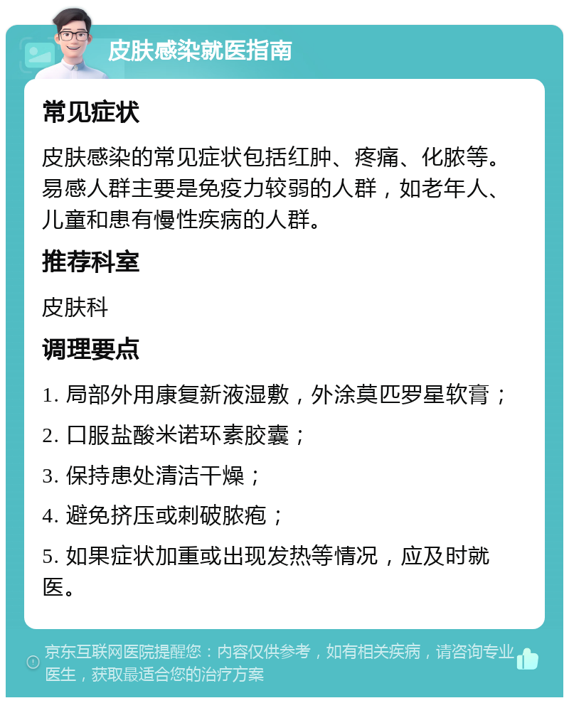 皮肤感染就医指南 常见症状 皮肤感染的常见症状包括红肿、疼痛、化脓等。易感人群主要是免疫力较弱的人群，如老年人、儿童和患有慢性疾病的人群。 推荐科室 皮肤科 调理要点 1. 局部外用康复新液湿敷，外涂莫匹罗星软膏； 2. 口服盐酸米诺环素胶囊； 3. 保持患处清洁干燥； 4. 避免挤压或刺破脓疱； 5. 如果症状加重或出现发热等情况，应及时就医。