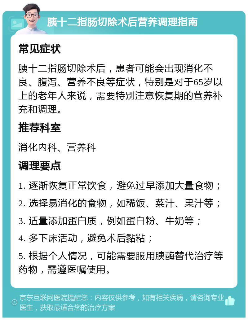 胰十二指肠切除术后营养调理指南 常见症状 胰十二指肠切除术后，患者可能会出现消化不良、腹泻、营养不良等症状，特别是对于65岁以上的老年人来说，需要特别注意恢复期的营养补充和调理。 推荐科室 消化内科、营养科 调理要点 1. 逐渐恢复正常饮食，避免过早添加大量食物； 2. 选择易消化的食物，如稀饭、菜汁、果汁等； 3. 适量添加蛋白质，例如蛋白粉、牛奶等； 4. 多下床活动，避免术后黏粘； 5. 根据个人情况，可能需要服用胰酶替代治疗等药物，需遵医嘱使用。