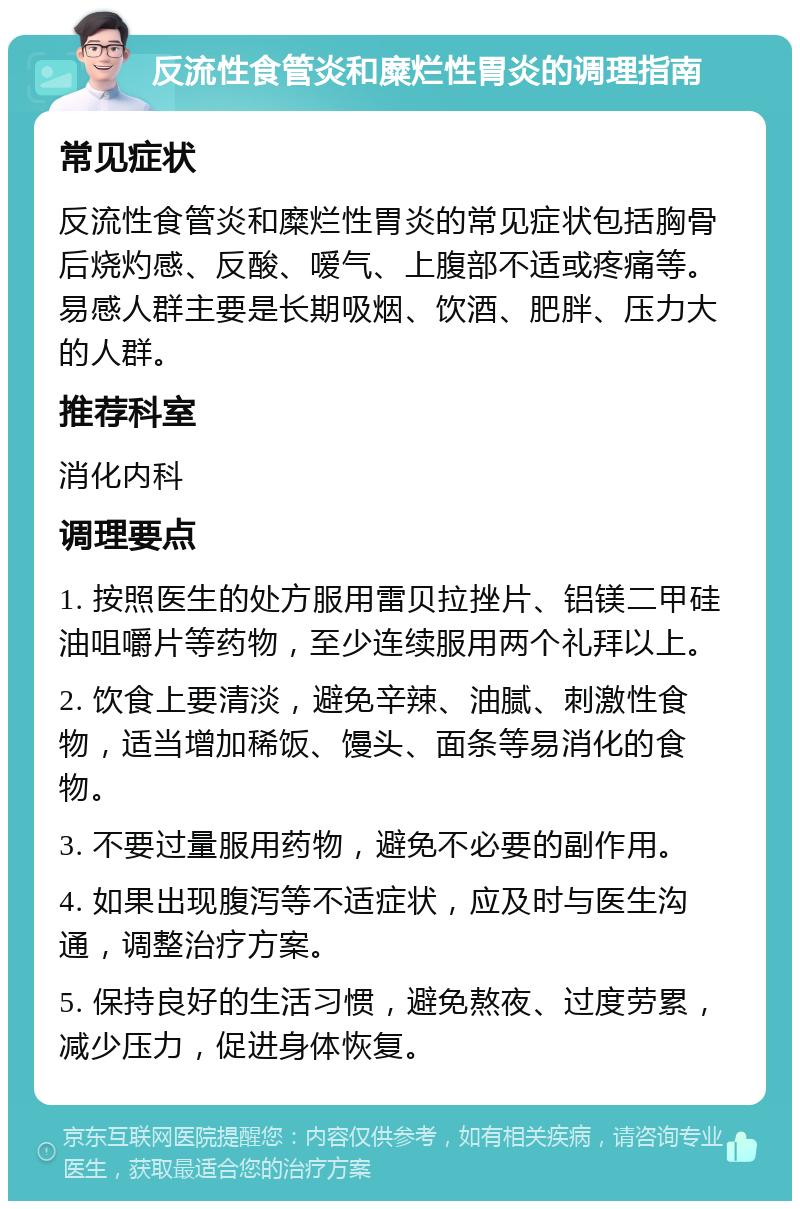 反流性食管炎和糜烂性胃炎的调理指南 常见症状 反流性食管炎和糜烂性胃炎的常见症状包括胸骨后烧灼感、反酸、嗳气、上腹部不适或疼痛等。易感人群主要是长期吸烟、饮酒、肥胖、压力大的人群。 推荐科室 消化内科 调理要点 1. 按照医生的处方服用雷贝拉挫片、铝镁二甲硅油咀嚼片等药物，至少连续服用两个礼拜以上。 2. 饮食上要清淡，避免辛辣、油腻、刺激性食物，适当增加稀饭、馒头、面条等易消化的食物。 3. 不要过量服用药物，避免不必要的副作用。 4. 如果出现腹泻等不适症状，应及时与医生沟通，调整治疗方案。 5. 保持良好的生活习惯，避免熬夜、过度劳累，减少压力，促进身体恢复。