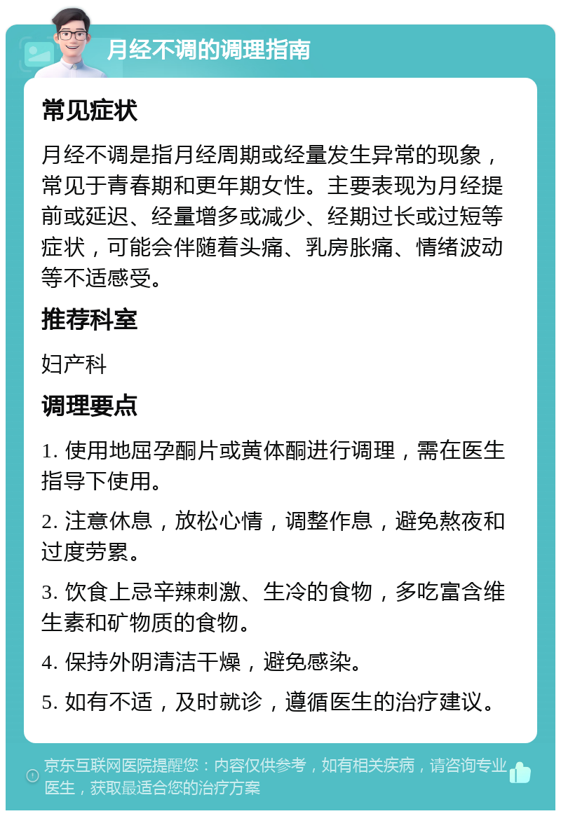 月经不调的调理指南 常见症状 月经不调是指月经周期或经量发生异常的现象，常见于青春期和更年期女性。主要表现为月经提前或延迟、经量增多或减少、经期过长或过短等症状，可能会伴随着头痛、乳房胀痛、情绪波动等不适感受。 推荐科室 妇产科 调理要点 1. 使用地屈孕酮片或黄体酮进行调理，需在医生指导下使用。 2. 注意休息，放松心情，调整作息，避免熬夜和过度劳累。 3. 饮食上忌辛辣刺激、生冷的食物，多吃富含维生素和矿物质的食物。 4. 保持外阴清洁干燥，避免感染。 5. 如有不适，及时就诊，遵循医生的治疗建议。