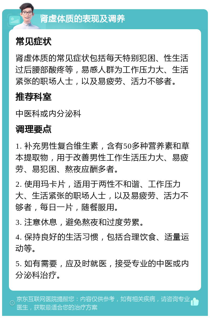 肾虚体质的表现及调养 常见症状 肾虚体质的常见症状包括每天特别犯困、性生活过后腰部酸疼等，易感人群为工作压力大、生活紧张的职场人士，以及易疲劳、活力不够者。 推荐科室 中医科或内分泌科 调理要点 1. 补充男性复合维生素，含有50多种营养素和草本提取物，用于改善男性工作生活压力大、易疲劳、易犯困、熬夜应酬多者。 2. 使用玛卡片，适用于两性不和谐、工作压力大、生活紧张的职场人士，以及易疲劳、活力不够者，每日一片，随餐服用。 3. 注意休息，避免熬夜和过度劳累。 4. 保持良好的生活习惯，包括合理饮食、适量运动等。 5. 如有需要，应及时就医，接受专业的中医或内分泌科治疗。