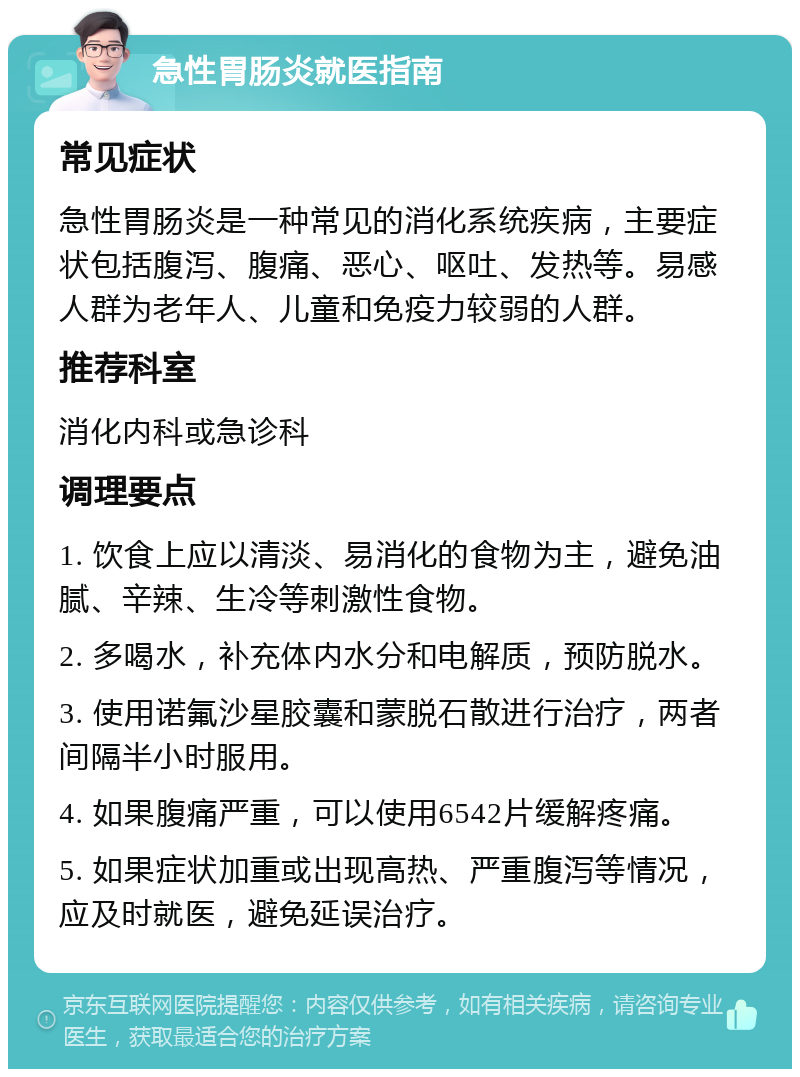 急性胃肠炎就医指南 常见症状 急性胃肠炎是一种常见的消化系统疾病，主要症状包括腹泻、腹痛、恶心、呕吐、发热等。易感人群为老年人、儿童和免疫力较弱的人群。 推荐科室 消化内科或急诊科 调理要点 1. 饮食上应以清淡、易消化的食物为主，避免油腻、辛辣、生冷等刺激性食物。 2. 多喝水，补充体内水分和电解质，预防脱水。 3. 使用诺氟沙星胶囊和蒙脱石散进行治疗，两者间隔半小时服用。 4. 如果腹痛严重，可以使用6542片缓解疼痛。 5. 如果症状加重或出现高热、严重腹泻等情况，应及时就医，避免延误治疗。