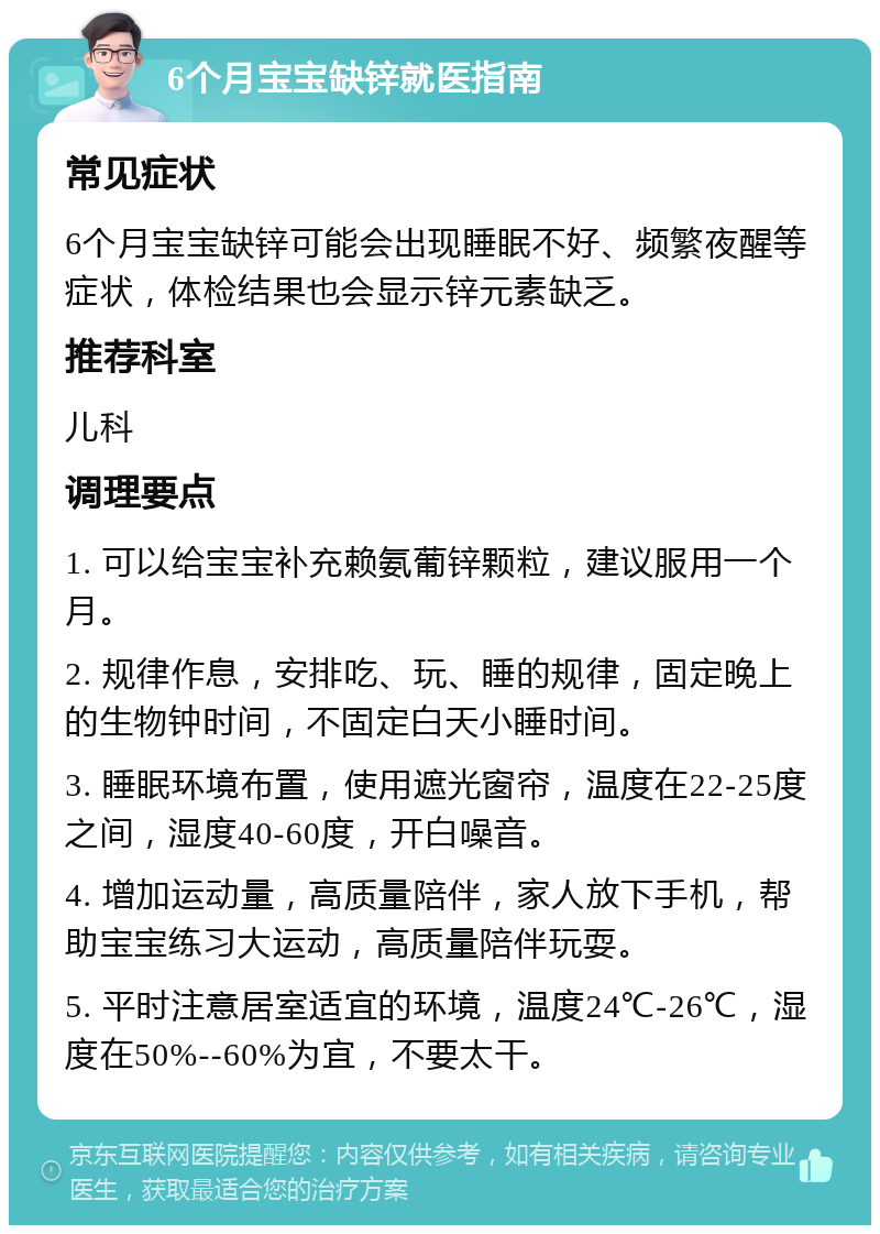 6个月宝宝缺锌就医指南 常见症状 6个月宝宝缺锌可能会出现睡眠不好、频繁夜醒等症状，体检结果也会显示锌元素缺乏。 推荐科室 儿科 调理要点 1. 可以给宝宝补充赖氨葡锌颗粒，建议服用一个月。 2. 规律作息，安排吃、玩、睡的规律，固定晚上的生物钟时间，不固定白天小睡时间。 3. 睡眠环境布置，使用遮光窗帘，温度在22-25度之间，湿度40-60度，开白噪音。 4. 增加运动量，高质量陪伴，家人放下手机，帮助宝宝练习大运动，高质量陪伴玩耍。 5. 平时注意居室适宜的环境，温度24℃-26℃，湿度在50%--60%为宜，不要太干。