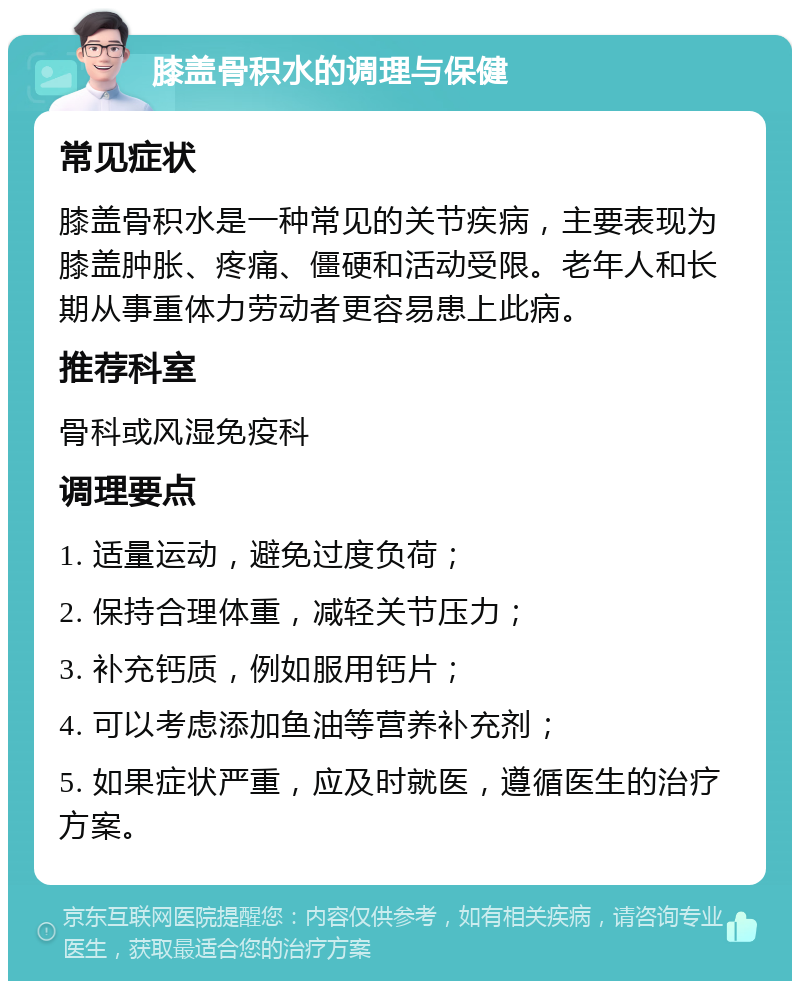 膝盖骨积水的调理与保健 常见症状 膝盖骨积水是一种常见的关节疾病，主要表现为膝盖肿胀、疼痛、僵硬和活动受限。老年人和长期从事重体力劳动者更容易患上此病。 推荐科室 骨科或风湿免疫科 调理要点 1. 适量运动，避免过度负荷； 2. 保持合理体重，减轻关节压力； 3. 补充钙质，例如服用钙片； 4. 可以考虑添加鱼油等营养补充剂； 5. 如果症状严重，应及时就医，遵循医生的治疗方案。