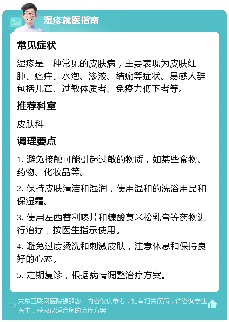 湿疹就医指南 常见症状 湿疹是一种常见的皮肤病，主要表现为皮肤红肿、瘙痒、水泡、渗液、结痂等症状。易感人群包括儿童、过敏体质者、免疫力低下者等。 推荐科室 皮肤科 调理要点 1. 避免接触可能引起过敏的物质，如某些食物、药物、化妆品等。 2. 保持皮肤清洁和湿润，使用温和的洗浴用品和保湿霜。 3. 使用左西替利嗪片和糠酸莫米松乳膏等药物进行治疗，按医生指示使用。 4. 避免过度烫洗和刺激皮肤，注意休息和保持良好的心态。 5. 定期复诊，根据病情调整治疗方案。