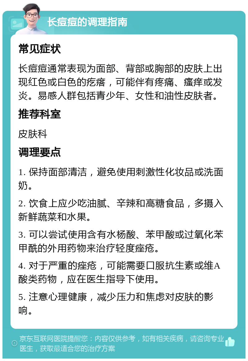 长痘痘的调理指南 常见症状 长痘痘通常表现为面部、背部或胸部的皮肤上出现红色或白色的疙瘩，可能伴有疼痛、瘙痒或发炎。易感人群包括青少年、女性和油性皮肤者。 推荐科室 皮肤科 调理要点 1. 保持面部清洁，避免使用刺激性化妆品或洗面奶。 2. 饮食上应少吃油腻、辛辣和高糖食品，多摄入新鲜蔬菜和水果。 3. 可以尝试使用含有水杨酸、苯甲酸或过氧化苯甲酰的外用药物来治疗轻度痤疮。 4. 对于严重的痤疮，可能需要口服抗生素或维A酸类药物，应在医生指导下使用。 5. 注意心理健康，减少压力和焦虑对皮肤的影响。