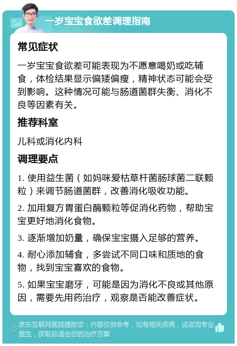 一岁宝宝食欲差调理指南 常见症状 一岁宝宝食欲差可能表现为不愿意喝奶或吃辅食，体检结果显示偏矮偏瘦，精神状态可能会受到影响。这种情况可能与肠道菌群失衡、消化不良等因素有关。 推荐科室 儿科或消化内科 调理要点 1. 使用益生菌（如妈咪爱枯草杆菌肠球菌二联颗粒）来调节肠道菌群，改善消化吸收功能。 2. 加用复方胃蛋白酶颗粒等促消化药物，帮助宝宝更好地消化食物。 3. 逐渐增加奶量，确保宝宝摄入足够的营养。 4. 耐心添加辅食，多尝试不同口味和质地的食物，找到宝宝喜欢的食物。 5. 如果宝宝磨牙，可能是因为消化不良或其他原因，需要先用药治疗，观察是否能改善症状。