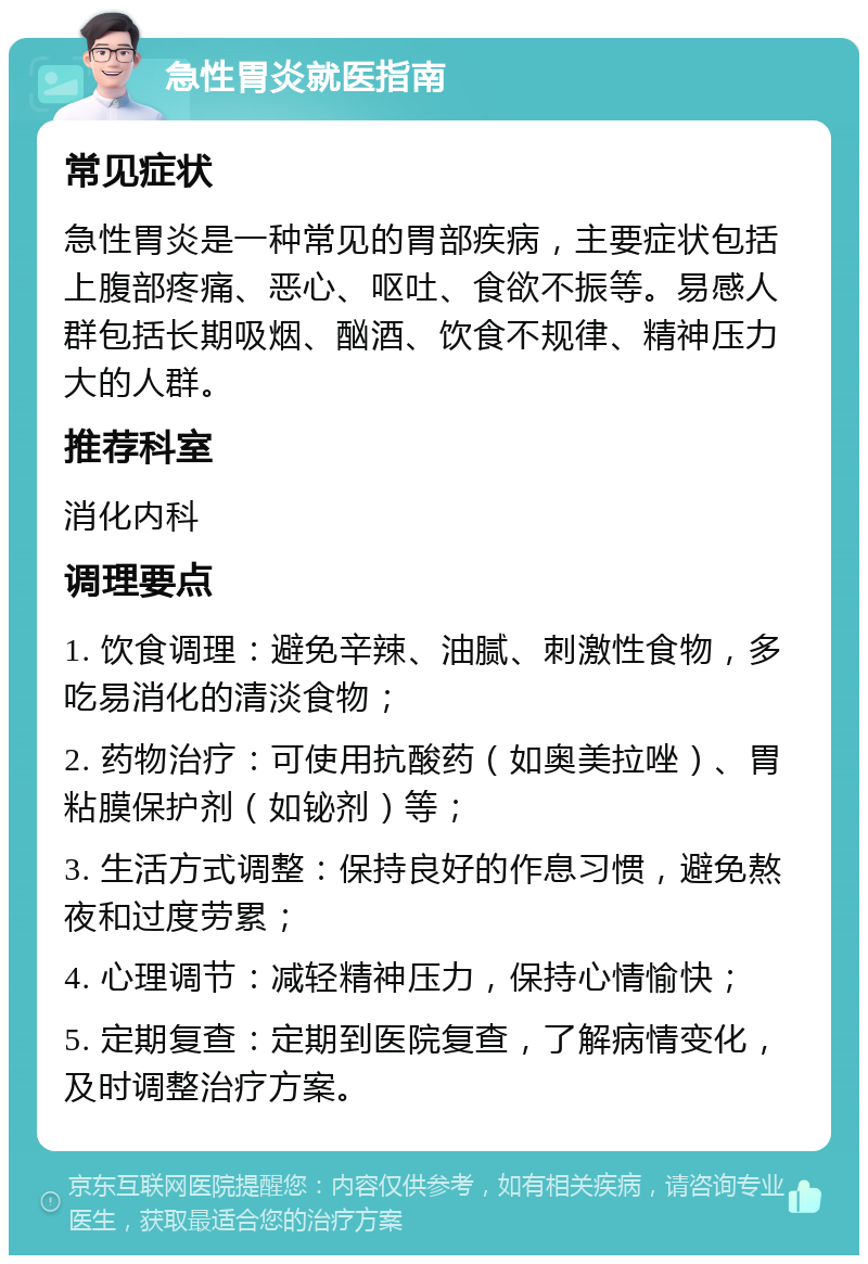 急性胃炎就医指南 常见症状 急性胃炎是一种常见的胃部疾病，主要症状包括上腹部疼痛、恶心、呕吐、食欲不振等。易感人群包括长期吸烟、酗酒、饮食不规律、精神压力大的人群。 推荐科室 消化内科 调理要点 1. 饮食调理：避免辛辣、油腻、刺激性食物，多吃易消化的清淡食物； 2. 药物治疗：可使用抗酸药（如奥美拉唑）、胃粘膜保护剂（如铋剂）等； 3. 生活方式调整：保持良好的作息习惯，避免熬夜和过度劳累； 4. 心理调节：减轻精神压力，保持心情愉快； 5. 定期复查：定期到医院复查，了解病情变化，及时调整治疗方案。