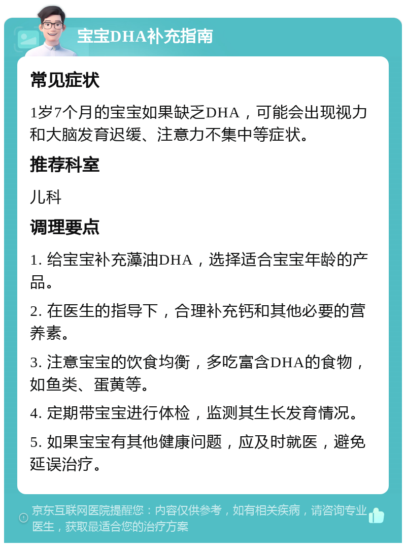 宝宝DHA补充指南 常见症状 1岁7个月的宝宝如果缺乏DHA，可能会出现视力和大脑发育迟缓、注意力不集中等症状。 推荐科室 儿科 调理要点 1. 给宝宝补充藻油DHA，选择适合宝宝年龄的产品。 2. 在医生的指导下，合理补充钙和其他必要的营养素。 3. 注意宝宝的饮食均衡，多吃富含DHA的食物，如鱼类、蛋黄等。 4. 定期带宝宝进行体检，监测其生长发育情况。 5. 如果宝宝有其他健康问题，应及时就医，避免延误治疗。