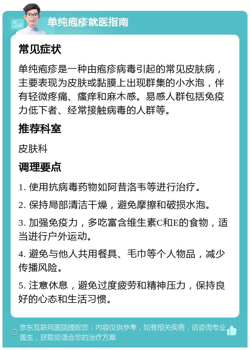 单纯疱疹就医指南 常见症状 单纯疱疹是一种由疱疹病毒引起的常见皮肤病，主要表现为皮肤或黏膜上出现群集的小水泡，伴有轻微疼痛、瘙痒和麻木感。易感人群包括免疫力低下者、经常接触病毒的人群等。 推荐科室 皮肤科 调理要点 1. 使用抗病毒药物如阿昔洛韦等进行治疗。 2. 保持局部清洁干燥，避免摩擦和破损水泡。 3. 加强免疫力，多吃富含维生素C和E的食物，适当进行户外运动。 4. 避免与他人共用餐具、毛巾等个人物品，减少传播风险。 5. 注意休息，避免过度疲劳和精神压力，保持良好的心态和生活习惯。