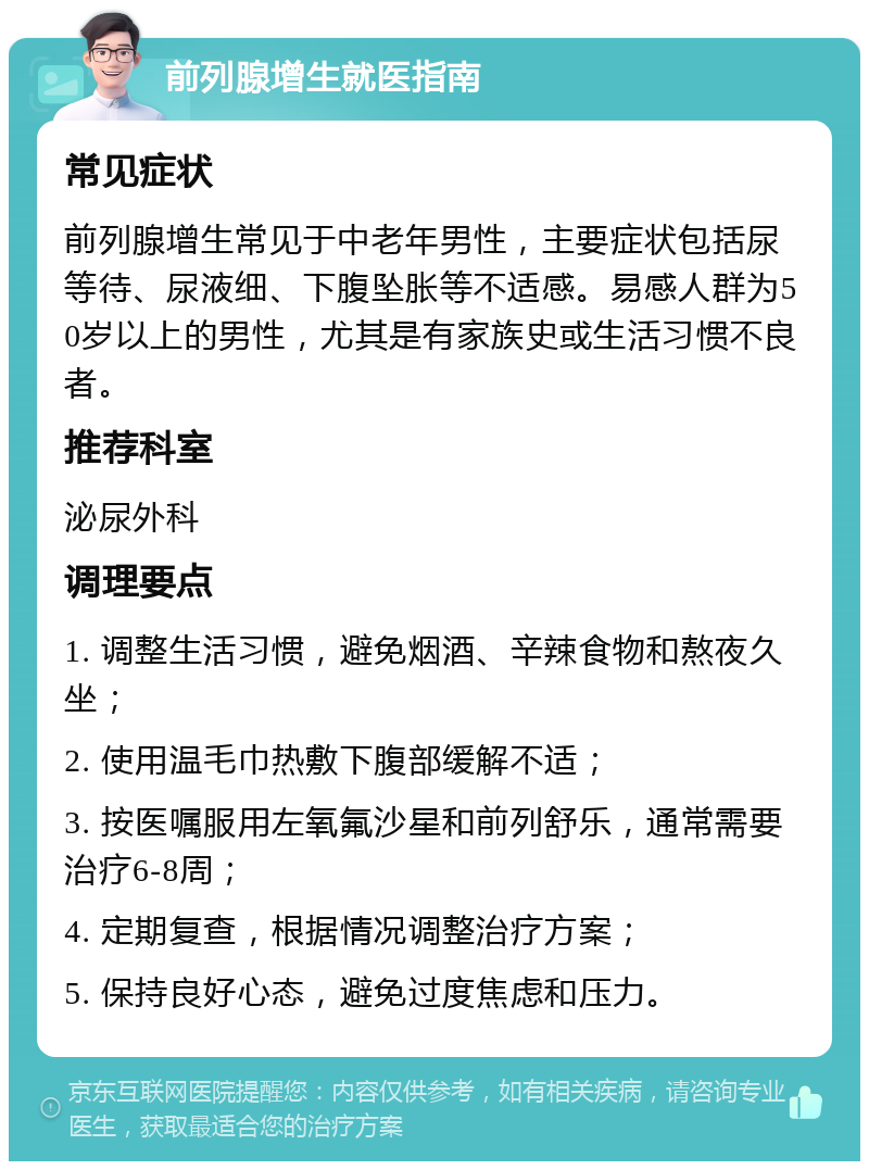 前列腺增生就医指南 常见症状 前列腺增生常见于中老年男性，主要症状包括尿等待、尿液细、下腹坠胀等不适感。易感人群为50岁以上的男性，尤其是有家族史或生活习惯不良者。 推荐科室 泌尿外科 调理要点 1. 调整生活习惯，避免烟酒、辛辣食物和熬夜久坐； 2. 使用温毛巾热敷下腹部缓解不适； 3. 按医嘱服用左氧氟沙星和前列舒乐，通常需要治疗6-8周； 4. 定期复查，根据情况调整治疗方案； 5. 保持良好心态，避免过度焦虑和压力。