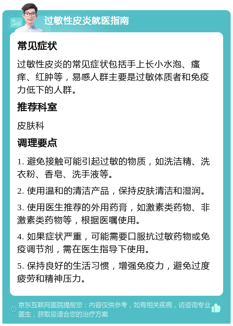 过敏性皮炎就医指南 常见症状 过敏性皮炎的常见症状包括手上长小水泡、瘙痒、红肿等，易感人群主要是过敏体质者和免疫力低下的人群。 推荐科室 皮肤科 调理要点 1. 避免接触可能引起过敏的物质，如洗洁精、洗衣粉、香皂、洗手液等。 2. 使用温和的清洁产品，保持皮肤清洁和湿润。 3. 使用医生推荐的外用药膏，如激素类药物、非激素类药物等，根据医嘱使用。 4. 如果症状严重，可能需要口服抗过敏药物或免疫调节剂，需在医生指导下使用。 5. 保持良好的生活习惯，增强免疫力，避免过度疲劳和精神压力。