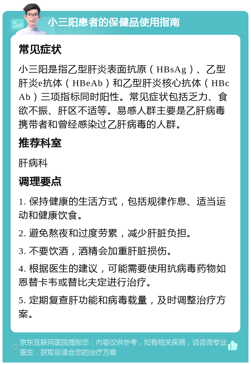 小三阳患者的保健品使用指南 常见症状 小三阳是指乙型肝炎表面抗原（HBsAg）、乙型肝炎e抗体（HBeAb）和乙型肝炎核心抗体（HBcAb）三项指标同时阳性。常见症状包括乏力、食欲不振、肝区不适等。易感人群主要是乙肝病毒携带者和曾经感染过乙肝病毒的人群。 推荐科室 肝病科 调理要点 1. 保持健康的生活方式，包括规律作息、适当运动和健康饮食。 2. 避免熬夜和过度劳累，减少肝脏负担。 3. 不要饮酒，酒精会加重肝脏损伤。 4. 根据医生的建议，可能需要使用抗病毒药物如恩替卡韦或替比夫定进行治疗。 5. 定期复查肝功能和病毒载量，及时调整治疗方案。