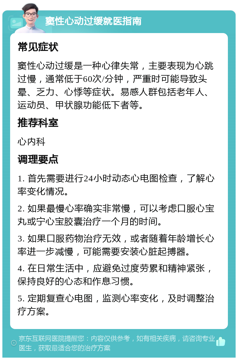 窦性心动过缓就医指南 常见症状 窦性心动过缓是一种心律失常，主要表现为心跳过慢，通常低于60次/分钟，严重时可能导致头晕、乏力、心悸等症状。易感人群包括老年人、运动员、甲状腺功能低下者等。 推荐科室 心内科 调理要点 1. 首先需要进行24小时动态心电图检查，了解心率变化情况。 2. 如果最慢心率确实非常慢，可以考虑口服心宝丸或宁心宝胶囊治疗一个月的时间。 3. 如果口服药物治疗无效，或者随着年龄增长心率进一步减慢，可能需要安装心脏起搏器。 4. 在日常生活中，应避免过度劳累和精神紧张，保持良好的心态和作息习惯。 5. 定期复查心电图，监测心率变化，及时调整治疗方案。