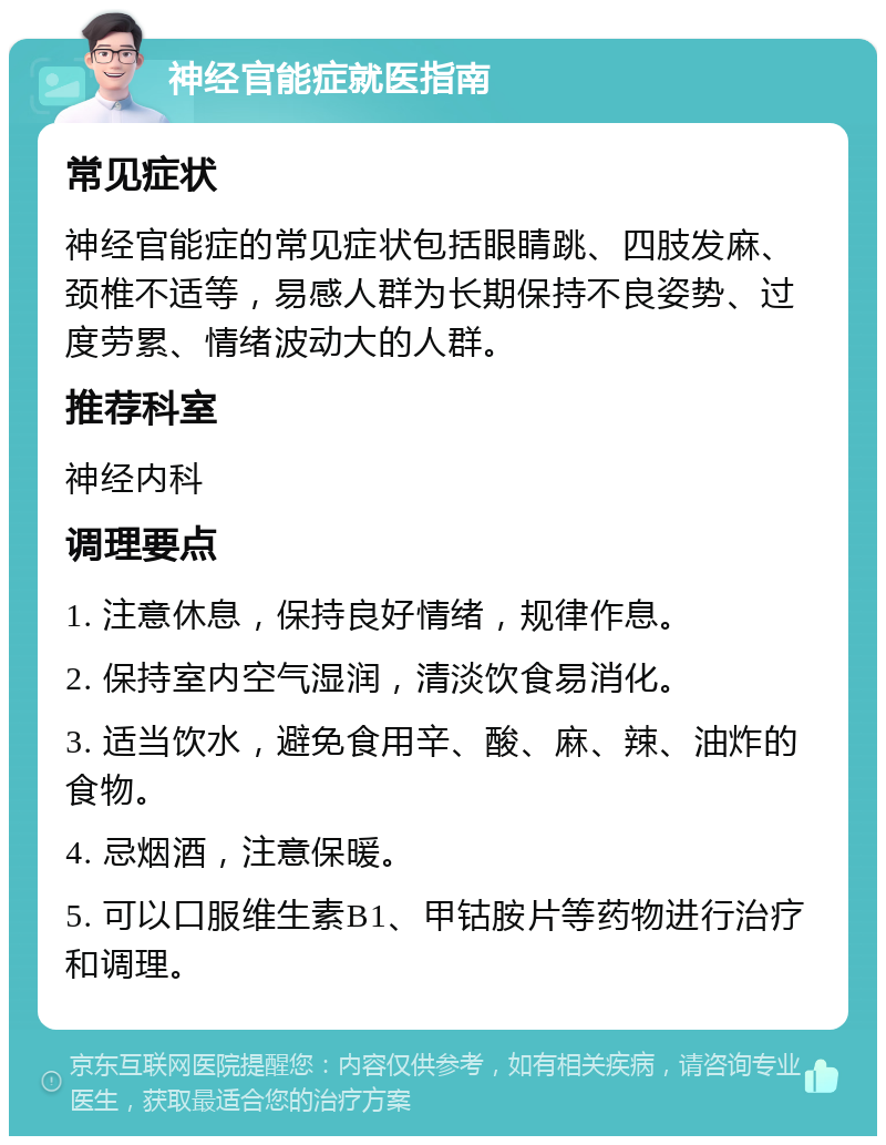 神经官能症就医指南 常见症状 神经官能症的常见症状包括眼睛跳、四肢发麻、颈椎不适等，易感人群为长期保持不良姿势、过度劳累、情绪波动大的人群。 推荐科室 神经内科 调理要点 1. 注意休息，保持良好情绪，规律作息。 2. 保持室内空气湿润，清淡饮食易消化。 3. 适当饮水，避免食用辛、酸、麻、辣、油炸的食物。 4. 忌烟酒，注意保暖。 5. 可以口服维生素B1、甲钴胺片等药物进行治疗和调理。