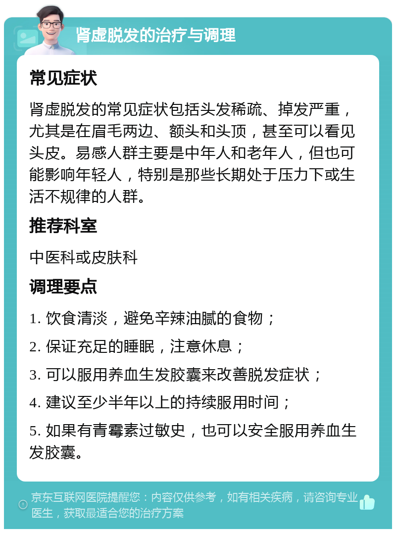 肾虚脱发的治疗与调理 常见症状 肾虚脱发的常见症状包括头发稀疏、掉发严重，尤其是在眉毛两边、额头和头顶，甚至可以看见头皮。易感人群主要是中年人和老年人，但也可能影响年轻人，特别是那些长期处于压力下或生活不规律的人群。 推荐科室 中医科或皮肤科 调理要点 1. 饮食清淡，避免辛辣油腻的食物； 2. 保证充足的睡眠，注意休息； 3. 可以服用养血生发胶囊来改善脱发症状； 4. 建议至少半年以上的持续服用时间； 5. 如果有青霉素过敏史，也可以安全服用养血生发胶囊。