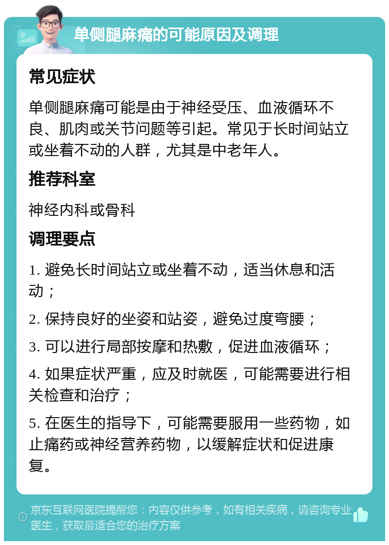 单侧腿麻痛的可能原因及调理 常见症状 单侧腿麻痛可能是由于神经受压、血液循环不良、肌肉或关节问题等引起。常见于长时间站立或坐着不动的人群，尤其是中老年人。 推荐科室 神经内科或骨科 调理要点 1. 避免长时间站立或坐着不动，适当休息和活动； 2. 保持良好的坐姿和站姿，避免过度弯腰； 3. 可以进行局部按摩和热敷，促进血液循环； 4. 如果症状严重，应及时就医，可能需要进行相关检查和治疗； 5. 在医生的指导下，可能需要服用一些药物，如止痛药或神经营养药物，以缓解症状和促进康复。