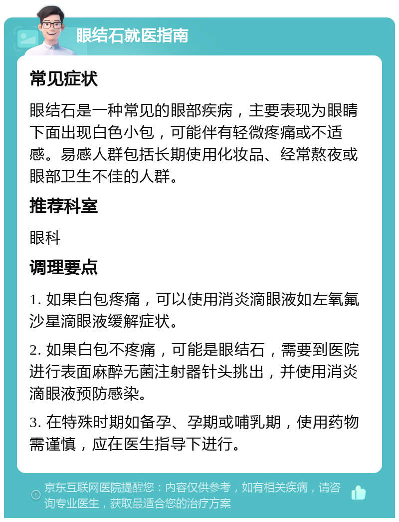 眼结石就医指南 常见症状 眼结石是一种常见的眼部疾病，主要表现为眼睛下面出现白色小包，可能伴有轻微疼痛或不适感。易感人群包括长期使用化妆品、经常熬夜或眼部卫生不佳的人群。 推荐科室 眼科 调理要点 1. 如果白包疼痛，可以使用消炎滴眼液如左氧氟沙星滴眼液缓解症状。 2. 如果白包不疼痛，可能是眼结石，需要到医院进行表面麻醉无菌注射器针头挑出，并使用消炎滴眼液预防感染。 3. 在特殊时期如备孕、孕期或哺乳期，使用药物需谨慎，应在医生指导下进行。