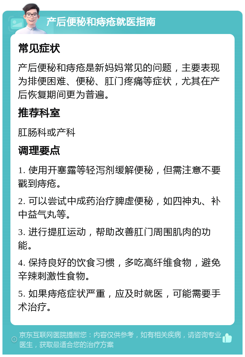 产后便秘和痔疮就医指南 常见症状 产后便秘和痔疮是新妈妈常见的问题，主要表现为排便困难、便秘、肛门疼痛等症状，尤其在产后恢复期间更为普遍。 推荐科室 肛肠科或产科 调理要点 1. 使用开塞露等轻泻剂缓解便秘，但需注意不要戳到痔疮。 2. 可以尝试中成药治疗脾虚便秘，如四神丸、补中益气丸等。 3. 进行提肛运动，帮助改善肛门周围肌肉的功能。 4. 保持良好的饮食习惯，多吃高纤维食物，避免辛辣刺激性食物。 5. 如果痔疮症状严重，应及时就医，可能需要手术治疗。