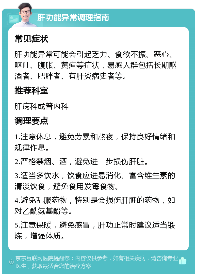 肝功能异常调理指南 常见症状 肝功能异常可能会引起乏力、食欲不振、恶心、呕吐、腹胀、黄疸等症状，易感人群包括长期酗酒者、肥胖者、有肝炎病史者等。 推荐科室 肝病科或普内科 调理要点 1.注意休息，避免劳累和熬夜，保持良好情绪和规律作息。 2.严格禁烟、酒，避免进一步损伤肝脏。 3.适当多饮水，饮食应进易消化、富含维生素的清淡饮食，避免食用发霉食物。 4.避免乱服药物，特别是会损伤肝脏的药物，如对乙酰氨基酚等。 5.注意保暖，避免感冒，肝功正常时建议适当锻炼，增强体质。