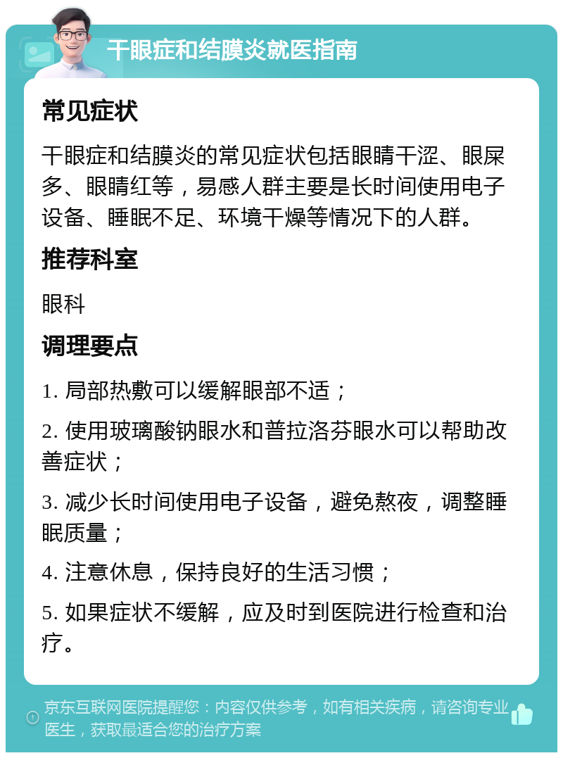 干眼症和结膜炎就医指南 常见症状 干眼症和结膜炎的常见症状包括眼睛干涩、眼屎多、眼睛红等，易感人群主要是长时间使用电子设备、睡眠不足、环境干燥等情况下的人群。 推荐科室 眼科 调理要点 1. 局部热敷可以缓解眼部不适； 2. 使用玻璃酸钠眼水和普拉洛芬眼水可以帮助改善症状； 3. 减少长时间使用电子设备，避免熬夜，调整睡眠质量； 4. 注意休息，保持良好的生活习惯； 5. 如果症状不缓解，应及时到医院进行检查和治疗。