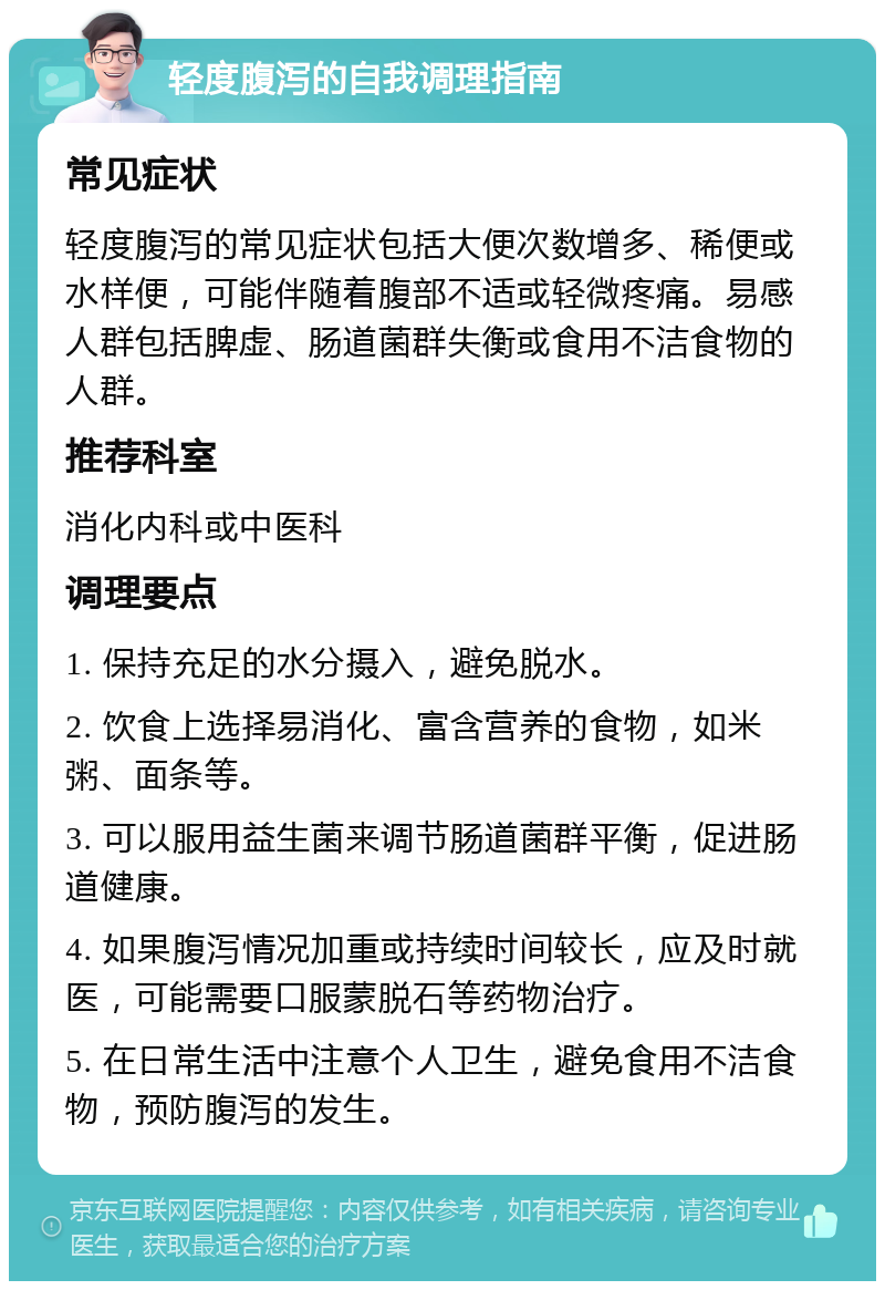 轻度腹泻的自我调理指南 常见症状 轻度腹泻的常见症状包括大便次数增多、稀便或水样便，可能伴随着腹部不适或轻微疼痛。易感人群包括脾虚、肠道菌群失衡或食用不洁食物的人群。 推荐科室 消化内科或中医科 调理要点 1. 保持充足的水分摄入，避免脱水。 2. 饮食上选择易消化、富含营养的食物，如米粥、面条等。 3. 可以服用益生菌来调节肠道菌群平衡，促进肠道健康。 4. 如果腹泻情况加重或持续时间较长，应及时就医，可能需要口服蒙脱石等药物治疗。 5. 在日常生活中注意个人卫生，避免食用不洁食物，预防腹泻的发生。