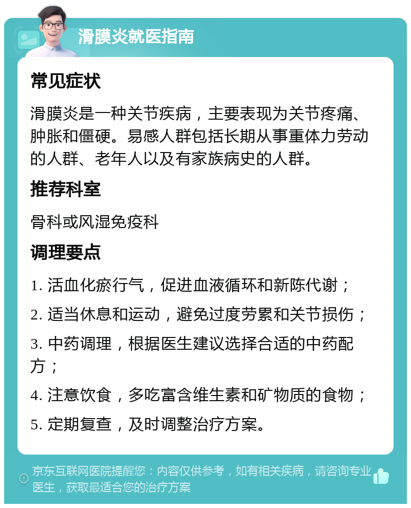 滑膜炎就医指南 常见症状 滑膜炎是一种关节疾病，主要表现为关节疼痛、肿胀和僵硬。易感人群包括长期从事重体力劳动的人群、老年人以及有家族病史的人群。 推荐科室 骨科或风湿免疫科 调理要点 1. 活血化瘀行气，促进血液循环和新陈代谢； 2. 适当休息和运动，避免过度劳累和关节损伤； 3. 中药调理，根据医生建议选择合适的中药配方； 4. 注意饮食，多吃富含维生素和矿物质的食物； 5. 定期复查，及时调整治疗方案。