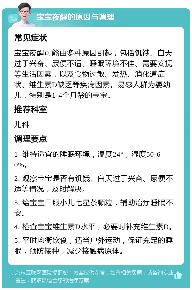 宝宝夜醒的原因与调理 常见症状 宝宝夜醒可能由多种原因引起，包括饥饿、白天过于兴奋、尿便不适、睡眠环境不佳、需要安抚等生活因素，以及食物过敏、发热、消化道症状、维生素D缺乏等疾病因素。易感人群为婴幼儿，特别是1-4个月龄的宝宝。 推荐科室 儿科 调理要点 1. 维持适宜的睡眠环境，温度24°，湿度50-60%。 2. 观察宝宝是否有饥饿、白天过于兴奋、尿便不适等情况，及时解决。 3. 给宝宝口服小儿七星茶颗粒，辅助治疗睡眠不安。 4. 检查宝宝维生素D水平，必要时补充维生素D。 5. 平时均衡饮食，适当户外运动，保证充足的睡眠，预防接种，减少接触病原体。