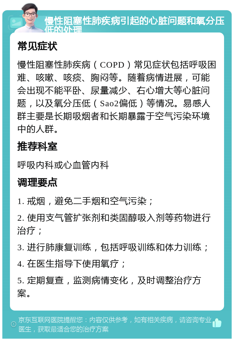 慢性阻塞性肺疾病引起的心脏问题和氧分压低的处理 常见症状 慢性阻塞性肺疾病（COPD）常见症状包括呼吸困难、咳嗽、咳痰、胸闷等。随着病情进展，可能会出现不能平卧、尿量减少、右心增大等心脏问题，以及氧分压低（Sao2偏低）等情况。易感人群主要是长期吸烟者和长期暴露于空气污染环境中的人群。 推荐科室 呼吸内科或心血管内科 调理要点 1. 戒烟，避免二手烟和空气污染； 2. 使用支气管扩张剂和类固醇吸入剂等药物进行治疗； 3. 进行肺康复训练，包括呼吸训练和体力训练； 4. 在医生指导下使用氧疗； 5. 定期复查，监测病情变化，及时调整治疗方案。