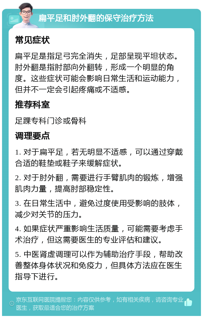 扁平足和肘外翻的保守治疗方法 常见症状 扁平足是指足弓完全消失，足部呈现平坦状态。肘外翻是指肘部向外翻转，形成一个明显的角度。这些症状可能会影响日常生活和运动能力，但并不一定会引起疼痛或不适感。 推荐科室 足踝专科门诊或骨科 调理要点 1. 对于扁平足，若无明显不适感，可以通过穿戴合适的鞋垫或鞋子来缓解症状。 2. 对于肘外翻，需要进行手臂肌肉的锻炼，增强肌肉力量，提高肘部稳定性。 3. 在日常生活中，避免过度使用受影响的肢体，减少对关节的压力。 4. 如果症状严重影响生活质量，可能需要考虑手术治疗，但这需要医生的专业评估和建议。 5. 中医肾虚调理可以作为辅助治疗手段，帮助改善整体身体状况和免疫力，但具体方法应在医生指导下进行。