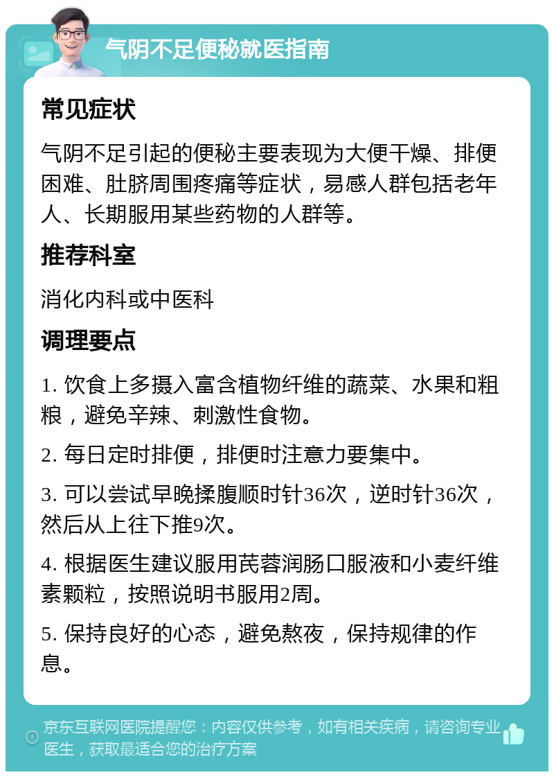 气阴不足便秘就医指南 常见症状 气阴不足引起的便秘主要表现为大便干燥、排便困难、肚脐周围疼痛等症状，易感人群包括老年人、长期服用某些药物的人群等。 推荐科室 消化内科或中医科 调理要点 1. 饮食上多摄入富含植物纤维的蔬菜、水果和粗粮，避免辛辣、刺激性食物。 2. 每日定时排便，排便时注意力要集中。 3. 可以尝试早晚揉腹顺时针36次，逆时针36次，然后从上往下推9次。 4. 根据医生建议服用芪蓉润肠口服液和小麦纤维素颗粒，按照说明书服用2周。 5. 保持良好的心态，避免熬夜，保持规律的作息。