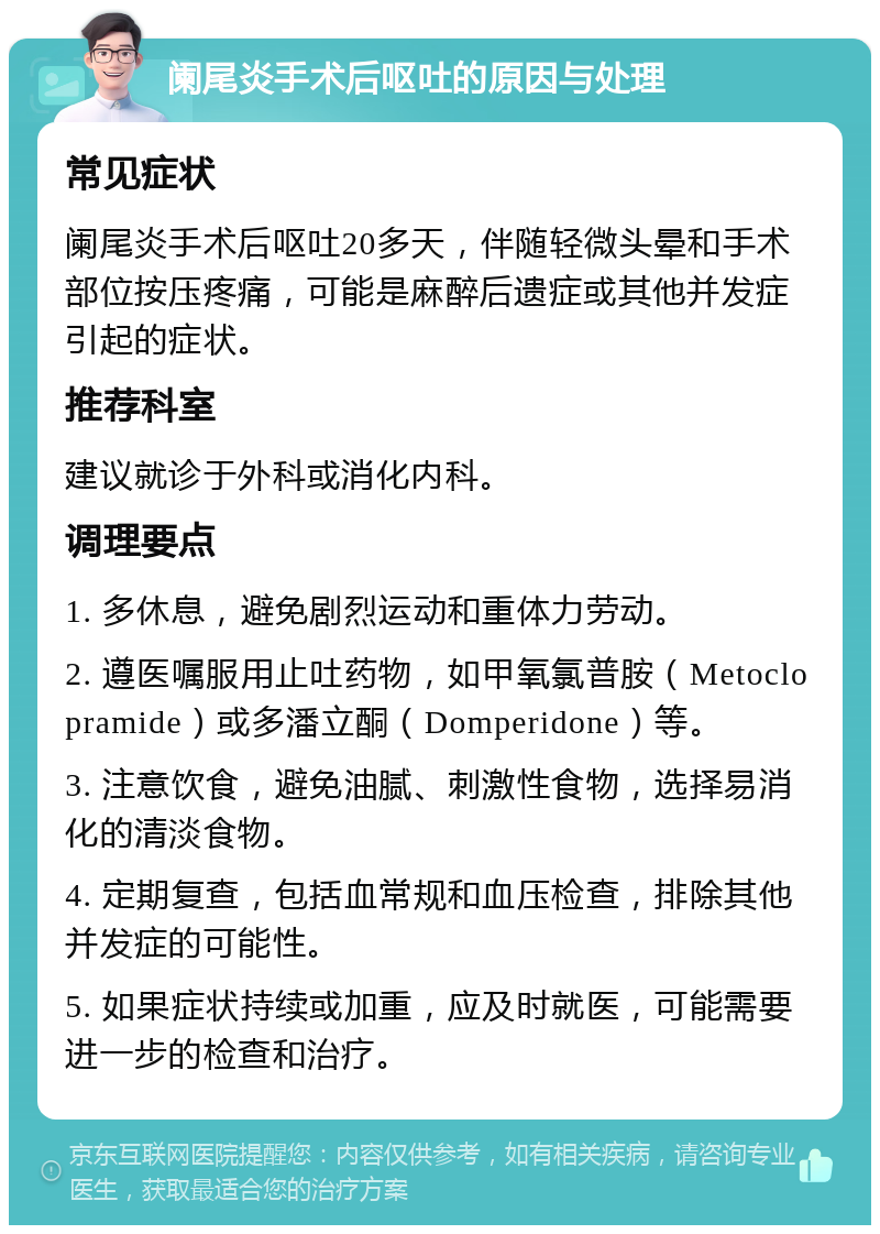 阑尾炎手术后呕吐的原因与处理 常见症状 阑尾炎手术后呕吐20多天，伴随轻微头晕和手术部位按压疼痛，可能是麻醉后遗症或其他并发症引起的症状。 推荐科室 建议就诊于外科或消化内科。 调理要点 1. 多休息，避免剧烈运动和重体力劳动。 2. 遵医嘱服用止吐药物，如甲氧氯普胺（Metoclopramide）或多潘立酮（Domperidone）等。 3. 注意饮食，避免油腻、刺激性食物，选择易消化的清淡食物。 4. 定期复查，包括血常规和血压检查，排除其他并发症的可能性。 5. 如果症状持续或加重，应及时就医，可能需要进一步的检查和治疗。