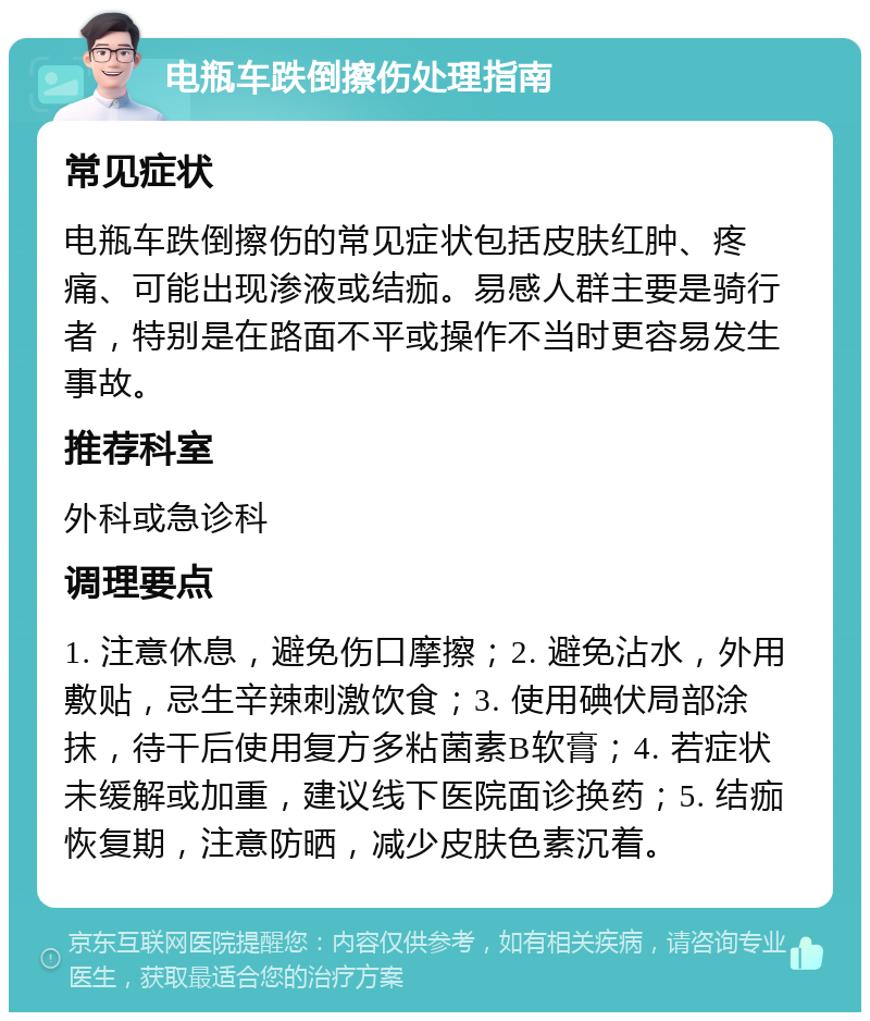 电瓶车跌倒擦伤处理指南 常见症状 电瓶车跌倒擦伤的常见症状包括皮肤红肿、疼痛、可能出现渗液或结痂。易感人群主要是骑行者，特别是在路面不平或操作不当时更容易发生事故。 推荐科室 外科或急诊科 调理要点 1. 注意休息，避免伤口摩擦；2. 避免沾水，外用敷贴，忌生辛辣刺激饮食；3. 使用碘伏局部涂抹，待干后使用复方多粘菌素B软膏；4. 若症状未缓解或加重，建议线下医院面诊换药；5. 结痂恢复期，注意防晒，减少皮肤色素沉着。